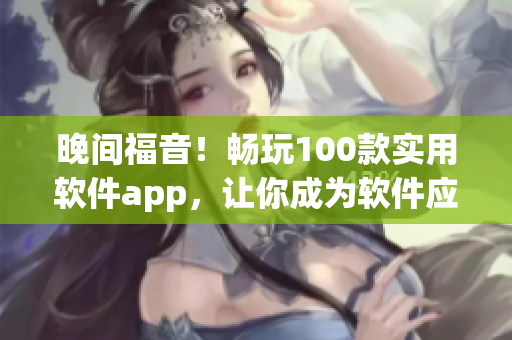 晚間福音！暢玩100款實(shí)用軟件app，讓你成為軟件應(yīng)用大師