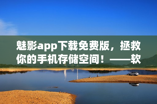 魅影app下載免費(fèi)版，拯救你的手機(jī)存儲(chǔ)空間！——軟件下載及評(píng)測(cè)