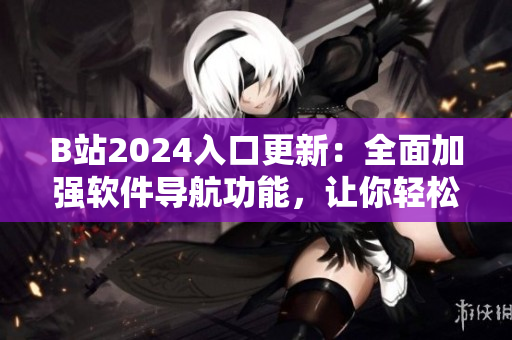 B站2024入口更新：全面加強(qiáng)軟件導(dǎo)航功能，讓你輕松瀏覽最新科技資訊