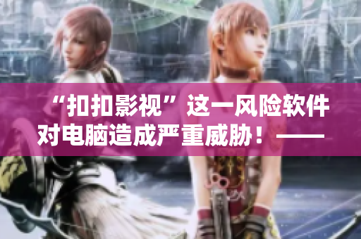 “扣扣影視”這一風(fēng)險(xiǎn)軟件對(duì)電腦造成嚴(yán)重威脅！——一位安全專家的忠告