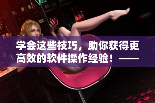 學(xué)會這些技巧，助你獲得更高效的軟件操作經(jīng)驗！——軟件視頻觀看指南