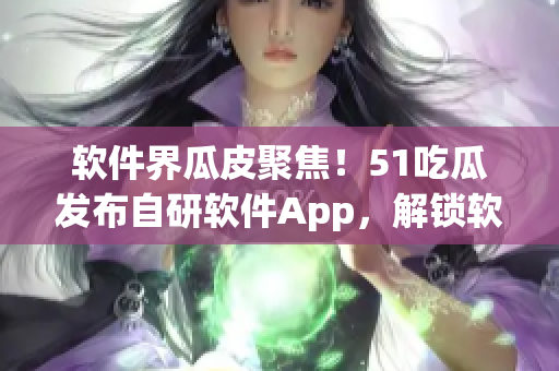 軟件界瓜皮聚焦！51吃瓜發(fā)布自研軟件App，解鎖軟件行業(yè)內(nèi)幕
