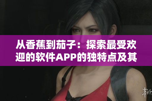 從香蕉到茄子：探索最受歡迎的軟件APP的獨(dú)特點(diǎn)及其用戶體驗(yàn)的秘訣
