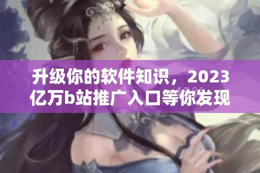升級你的軟件知識(shí)，2023億萬b站推廣入口等你發(fā)現(xiàn)！