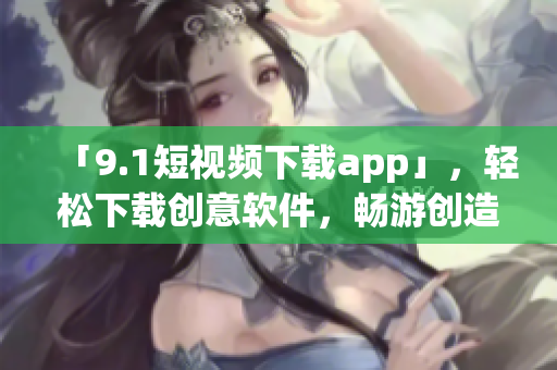 「9.1短視頻下載app」，輕松下載創(chuàng)意軟件，暢游創(chuàng)造世界