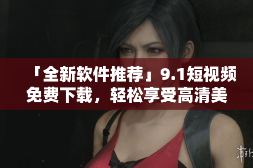 「全新軟件推薦」9.1短視頻免費(fèi)下載，輕松享受高清美劇大片！
