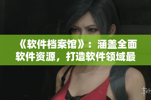 《軟件檔案館》：涵蓋全面軟件資源，打造軟件領(lǐng)域最具價(jià)值內(nèi)容庫(kù)！