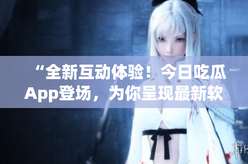 “全新互動體驗！今日吃瓜App登場，為你呈現(xiàn)最新軟件資訊！”