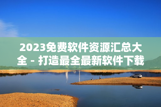 2023免費(fèi)軟件資源匯總大全 - 打造最全最新軟件下載指南