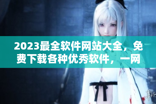 2023最全軟件網站大全，免費下載各種優(yōu)秀軟件，一網打盡！