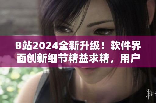 B站2024全新升級！軟件界面創(chuàng)新細(xì)節(jié)精益求精，用戶體驗大幅提升