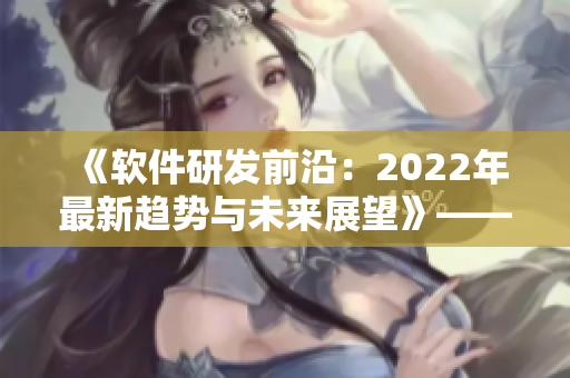 《軟件研發(fā)前沿：2022年最新趨勢與未來展望》——一份編輯者的報道