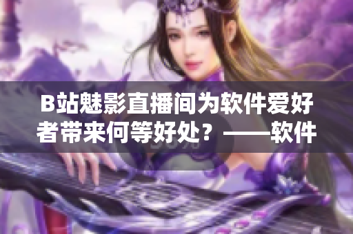 B站魅影直播間為軟件愛好者帶來何等好處？——軟件領(lǐng)域直播的優(yōu)越性探索