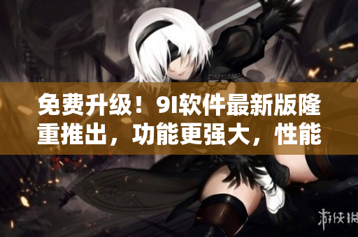 免費(fèi)升級(jí)！9I軟件最新版隆重推出，功能更強(qiáng)大，性能更穩(wěn)定