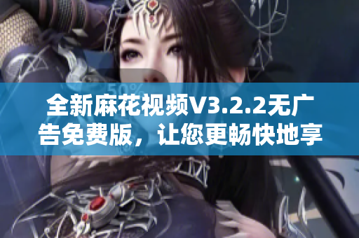 全新麻花視頻V3.2.2無(wú)廣告免費(fèi)版，讓您更暢快地享受視頻觀看！