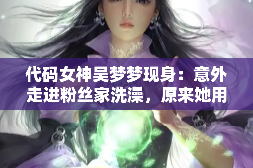代碼女神吳夢夢現(xiàn)身：意外走進粉絲家洗澡，原來她用的是這個APP！