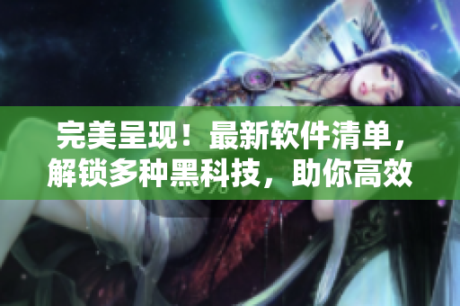 完美呈現(xiàn)！最新軟件清單，解鎖多種黑科技，助你高效工作！
