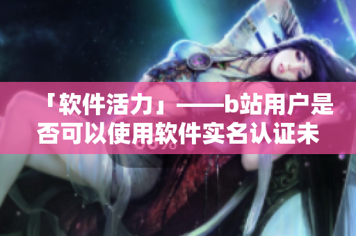 「軟件活力」——b站用戶是否可以使用軟件實(shí)名認(rèn)證未滿十八歲的賬號？