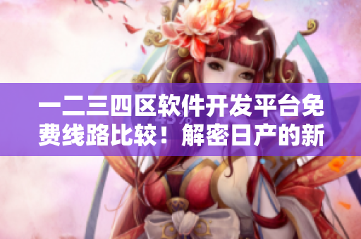 一二三四區(qū)軟件開發(fā)平臺免費(fèi)線路比較！解密日產(chǎn)的新策略！