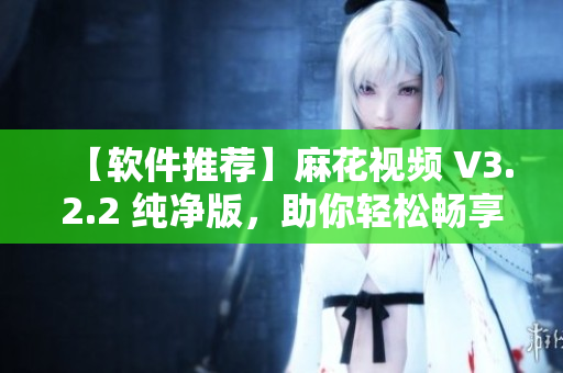 【軟件推薦】麻花視頻 V3.2.2 純凈版，助你輕松暢享高清影視！