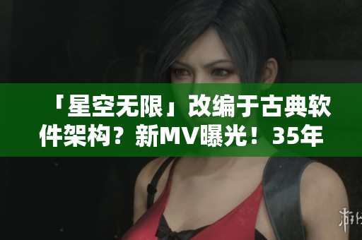 「星空無(wú)限」改編于古典軟件架構(gòu)？新MV曝光！35年技術(shù)積累與華麗特效并存！