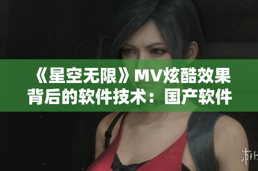 《星空無限》MV炫酷效果背后的軟件技術(shù)：國產(chǎn)軟件的創(chuàng)新密碼