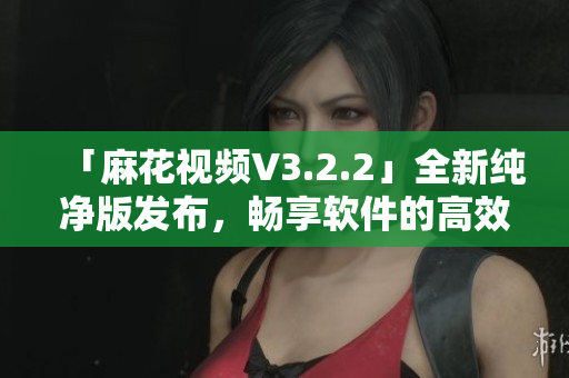 「麻花視頻V3.2.2」全新純凈版發(fā)布，暢享軟件的高效運(yùn)行體驗(yàn)！