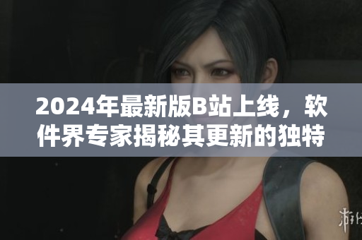 2024年最新版B站上線，軟件界專家揭秘其更新的獨特功能與優(yōu)勢