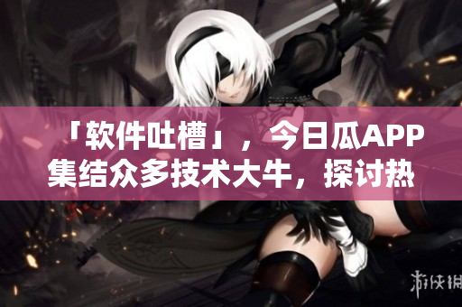 「軟件吐槽」，今日瓜APP集結(jié)眾多技術(shù)大牛，探討熱門軟件缺陷及解決方案
