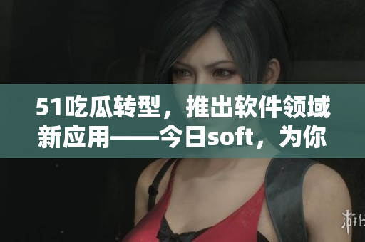 51吃瓜轉(zhuǎn)型，推出軟件領域新應用——今日soft，為你帶來最新軟件資訊