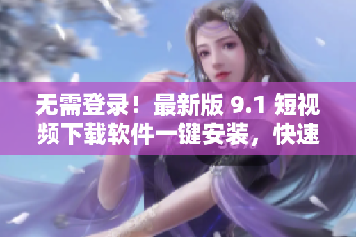 無需登錄！最新版 9.1 短視頻下載軟件一鍵安裝，快速獲取想要的短片！