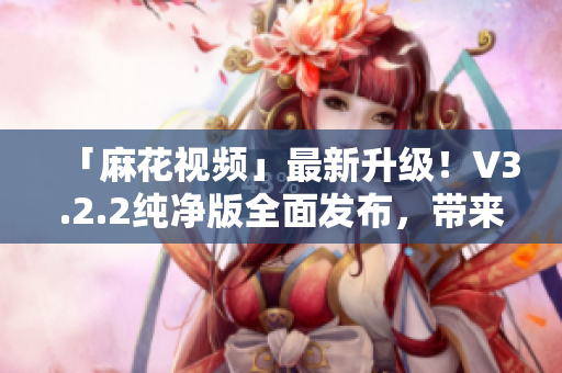 「麻花視頻」最新升級！V3.2.2純凈版全面發(fā)布，帶來全新軟件體驗！
