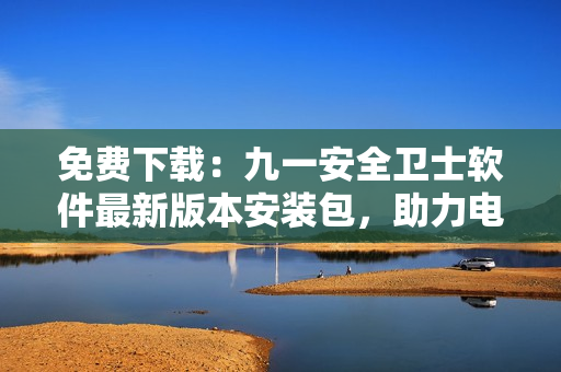 免費下載：九一安全衛(wèi)士軟件最新版本安裝包，助力電腦安全！