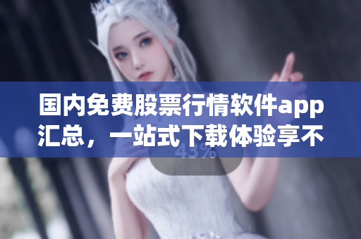 國內(nèi)免費(fèi)股票行情軟件app匯總，一站式下載體驗(yàn)享不停！