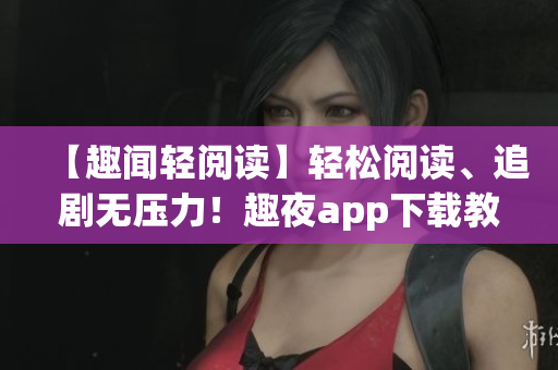 【趣聞?shì)p閱讀】輕松閱讀、追劇無壓力！趣夜app下載教程及使用攻略