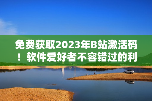 免費獲取2023年B站激活碼！軟件愛好者不容錯過的利器！