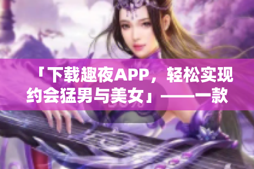 「下載趣夜APP，輕松實(shí)現(xiàn)約會(huì)猛男與美女」——一款軟件評(píng)測(cè)