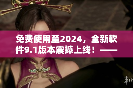免費使用至2024，全新軟件9.1版本震撼上線！——新聞報道