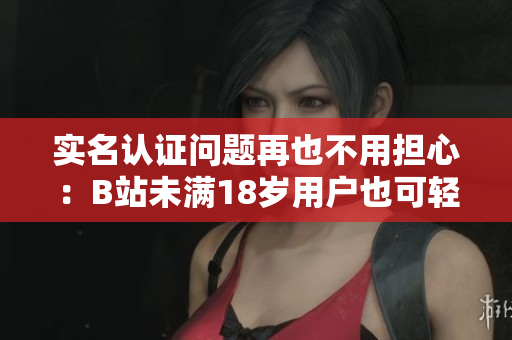 實名認(rèn)證問題再也不用擔(dān)心：B站未滿18歲用戶也可輕松完成認(rèn)證！