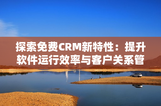 探索免費(fèi)CRM新特性：提升軟件運(yùn)行效率與客戶關(guān)系管理