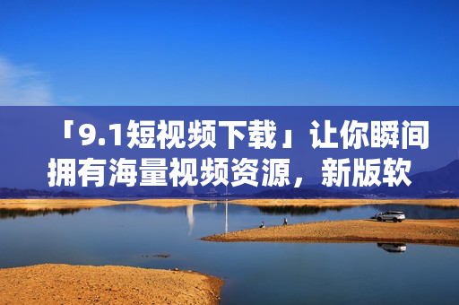 「9.1短視頻下載」讓你瞬間擁有海量視頻資源，新版軟件來襲，體驗(yàn)更佳！