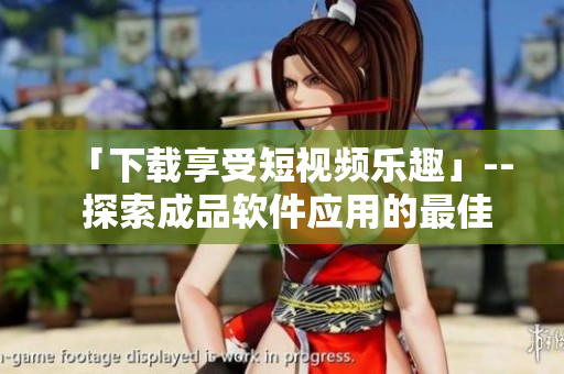 「下載享受短視頻樂趣」-- 探索成品軟件應(yīng)用的最佳選擇