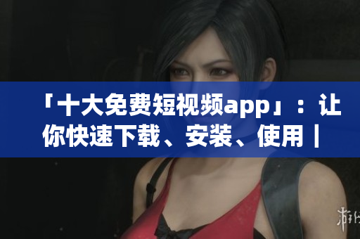 「十大免費短視頻app」：讓你快速下載、安裝、使用｜專注軟件分享