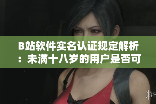 B站軟件實(shí)名認(rèn)證規(guī)定解析：未滿十八歲的用戶是否可以進(jìn)行實(shí)名認(rèn)證？