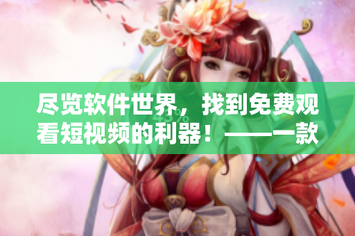 盡覽軟件世界，找到免費觀看短視頻的利器！——一款多功能軟件推薦
