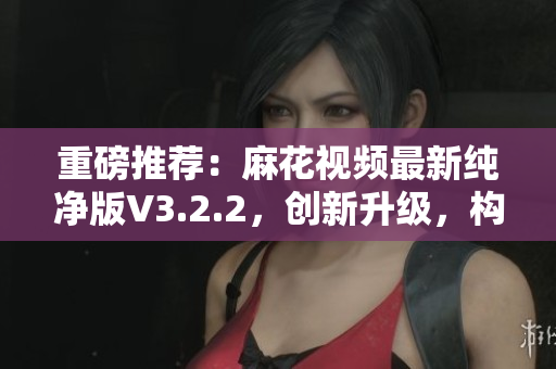 重磅推薦：麻花視頻最新純凈版V3.2.2，創(chuàng)新升級，構建更高效軟件生態(tài)！