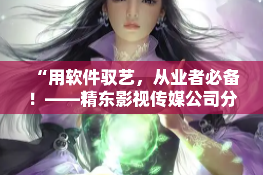 “用軟件馭藝，從業(yè)者必備！——精東影視傳媒公司分享軟件應(yīng)用心得”