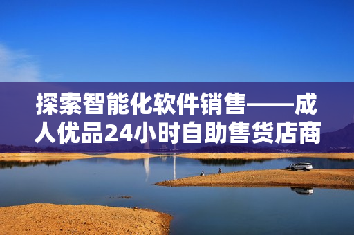 探索智能化軟件銷售——成人優(yōu)品24小時自助售貨店商品