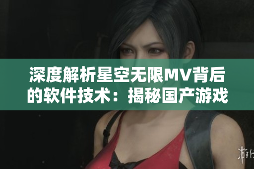 深度解析星空無(wú)限MV背后的軟件技術(shù)：揭秘國(guó)產(chǎn)游戲行業(yè)新發(fā)展趨勢(shì)