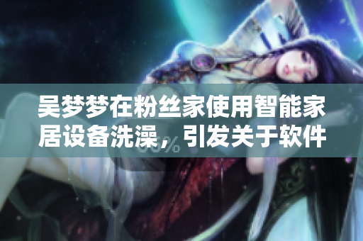 吳夢夢在粉絲家使用智能家居設(shè)備洗澡，引發(fā)關(guān)于軟件安全的討論。
